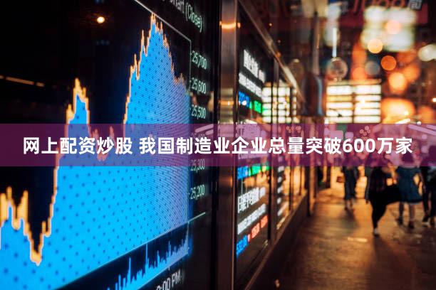 网上配资炒股 我国制造业企业总量突破600万家