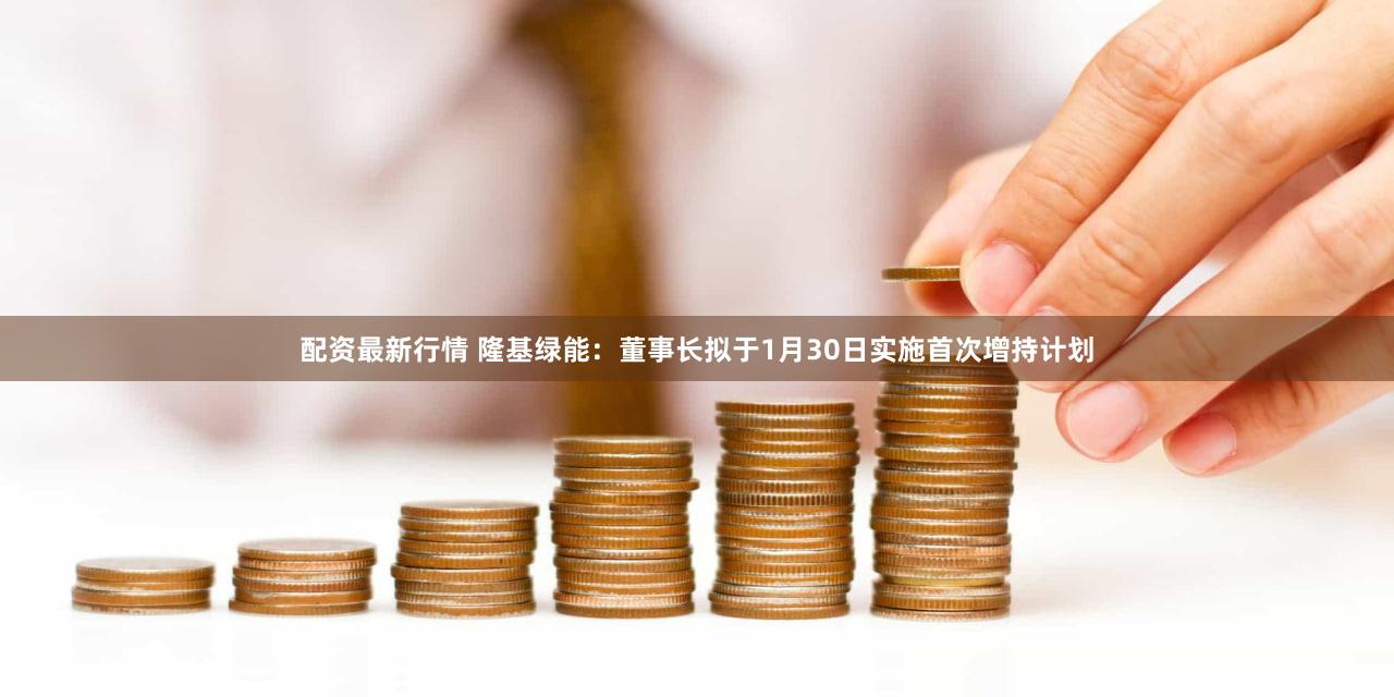 配资最新行情 隆基绿能：董事长拟于1月30日实施首次增持计划