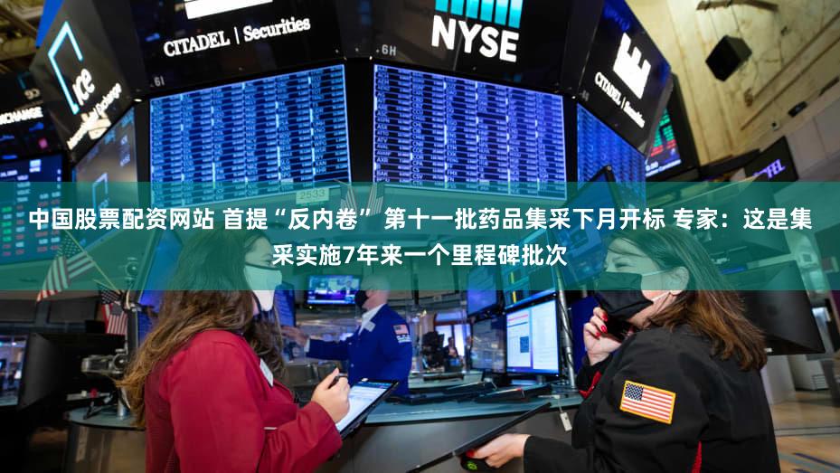 中国股票配资网站 首提“反内卷” 第十一批药品集采下月开标 专家：这是集采实施7年来一个里程碑批次