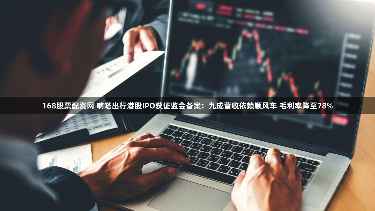 168股票配资网 嘀嗒出行港股IPO获证监会备案：九成营收依赖顺风车 毛利率降至78%
