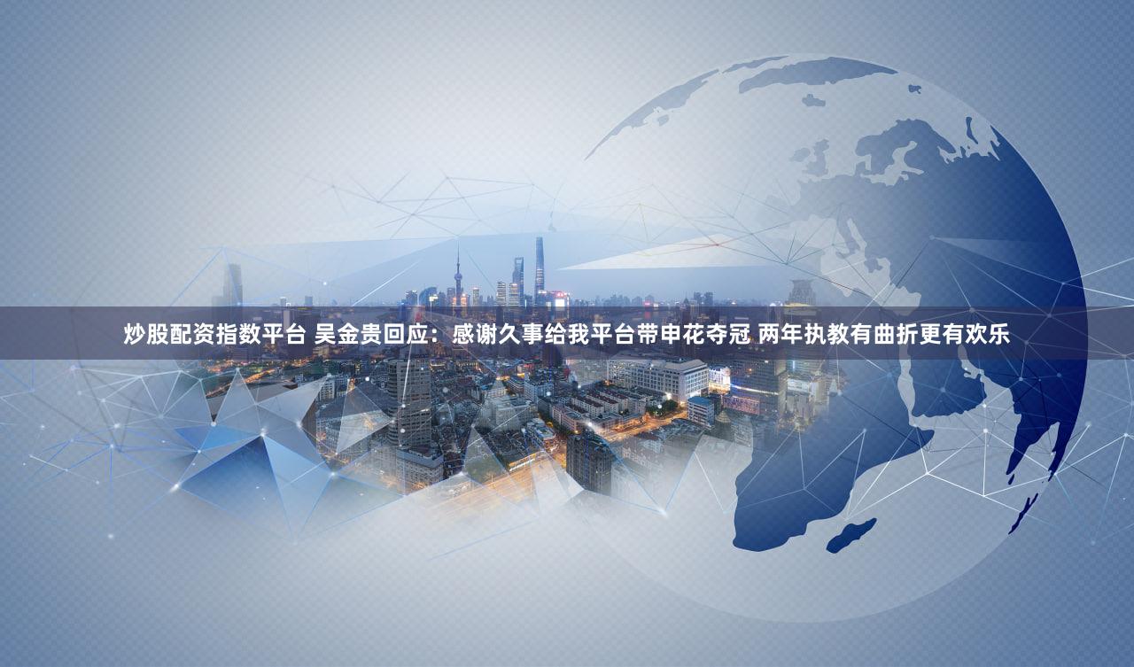 炒股配资指数平台 吴金贵回应：感谢久事给我平台带申花夺冠 两年执教有曲折更有欢乐