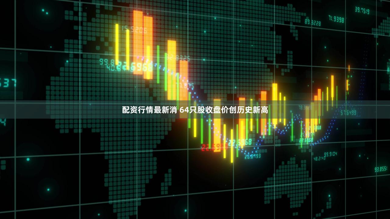 配资行情最新消 64只股收盘价创历史新高