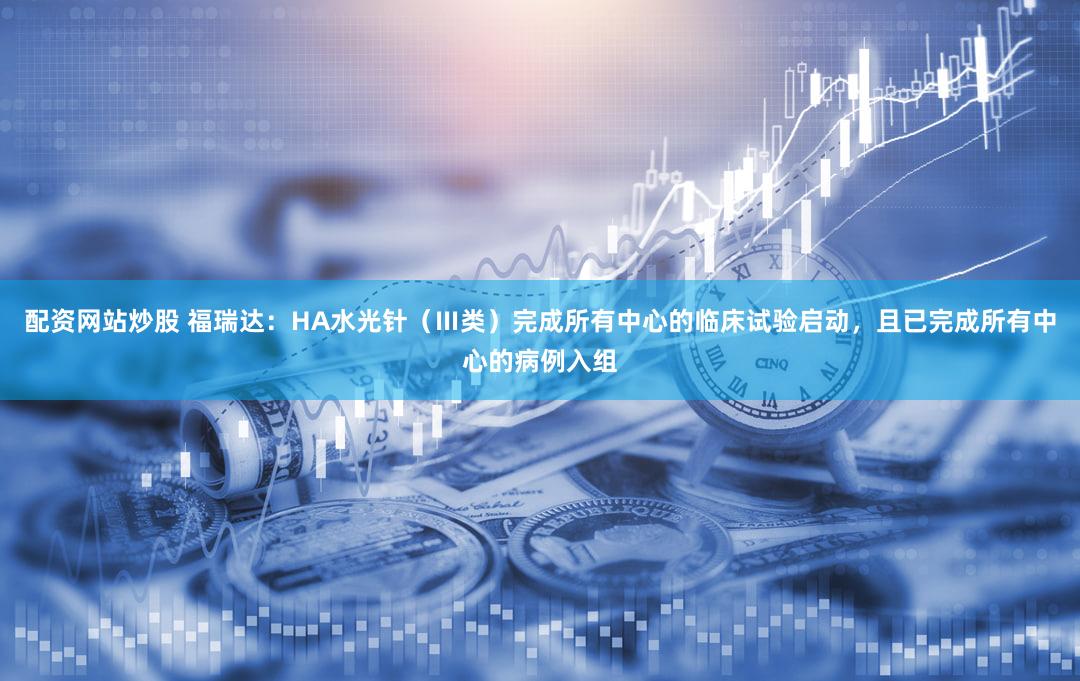 配资网站炒股 福瑞达：HA水光针（Ⅲ类）完成所有中心的临床试验启动，且已完成所有中心的病例入组