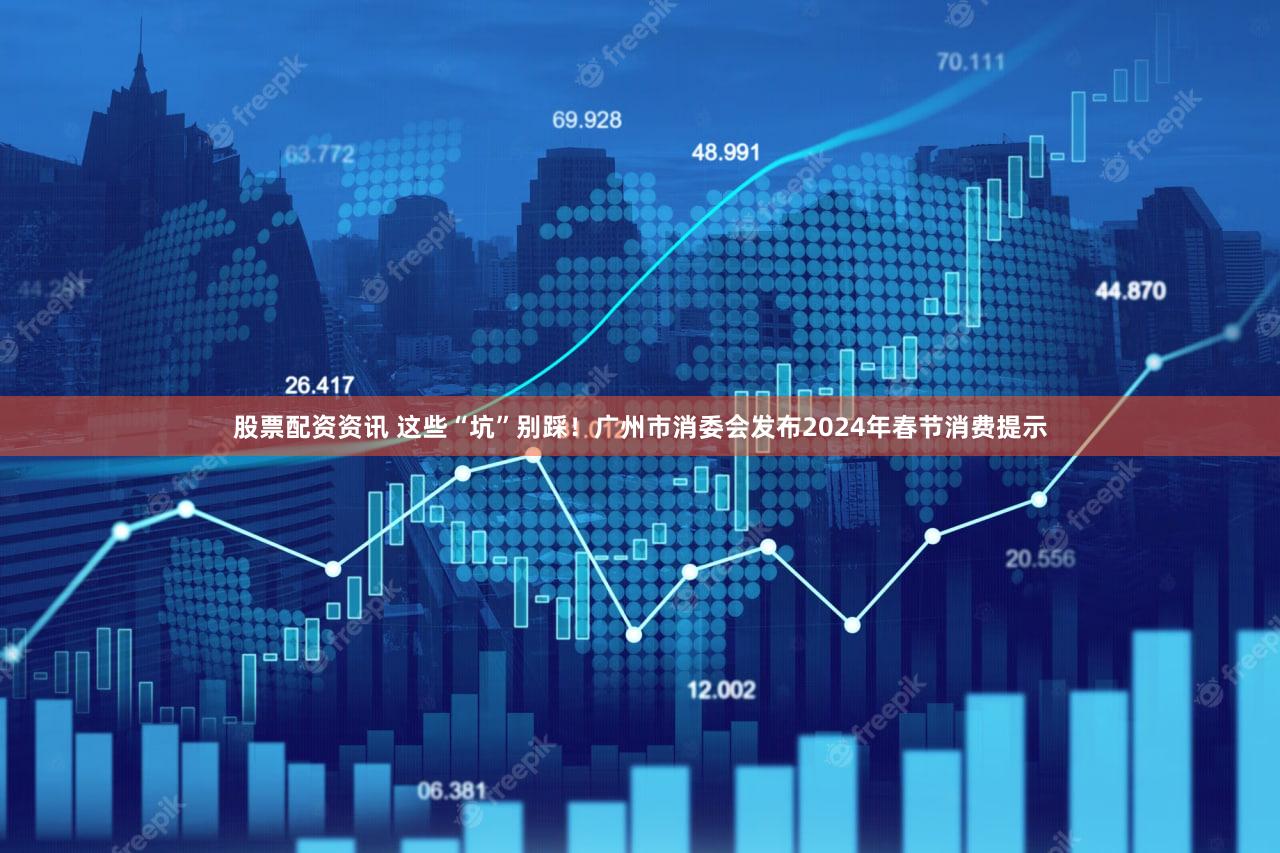 股票配资资讯 这些“坑”别踩！广州市消委会发布2024年春节消费提示
