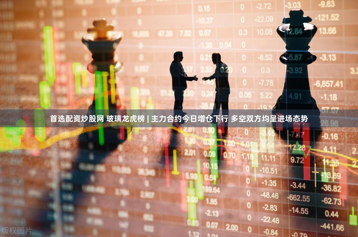首选配资炒股网 玻璃龙虎榜 | 主力合约今日增仓下行 多空双方均呈进场态势