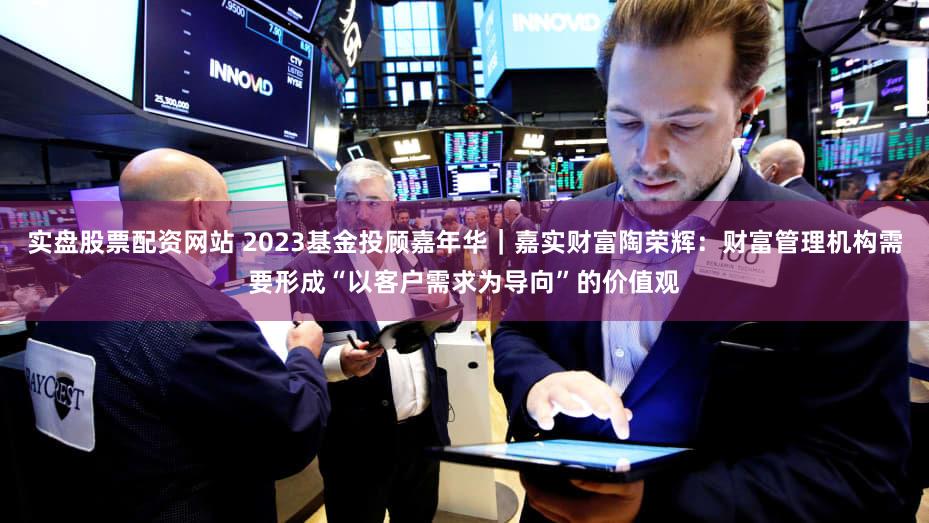 实盘股票配资网站 2023基金投顾嘉年华｜嘉实财富陶荣辉：财富管理机构需要形成“以客户需求为导向”的价值观