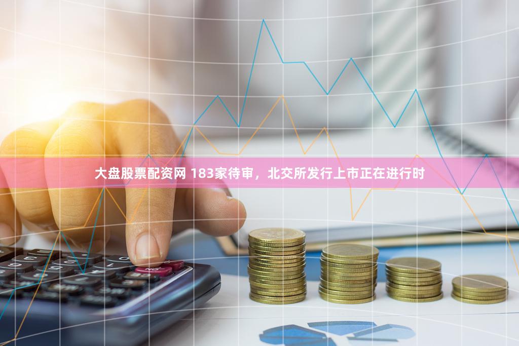 大盘股票配资网 183家待审，北交所发行上市正在进行时