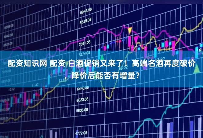 配资知识网 配资 白酒促销又来了！高端名酒再度破价，降价后能否有增量？