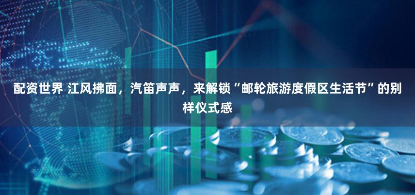 配资世界 江风拂面，汽笛声声，来解锁“邮轮旅游度假区生活节”的别样仪式感