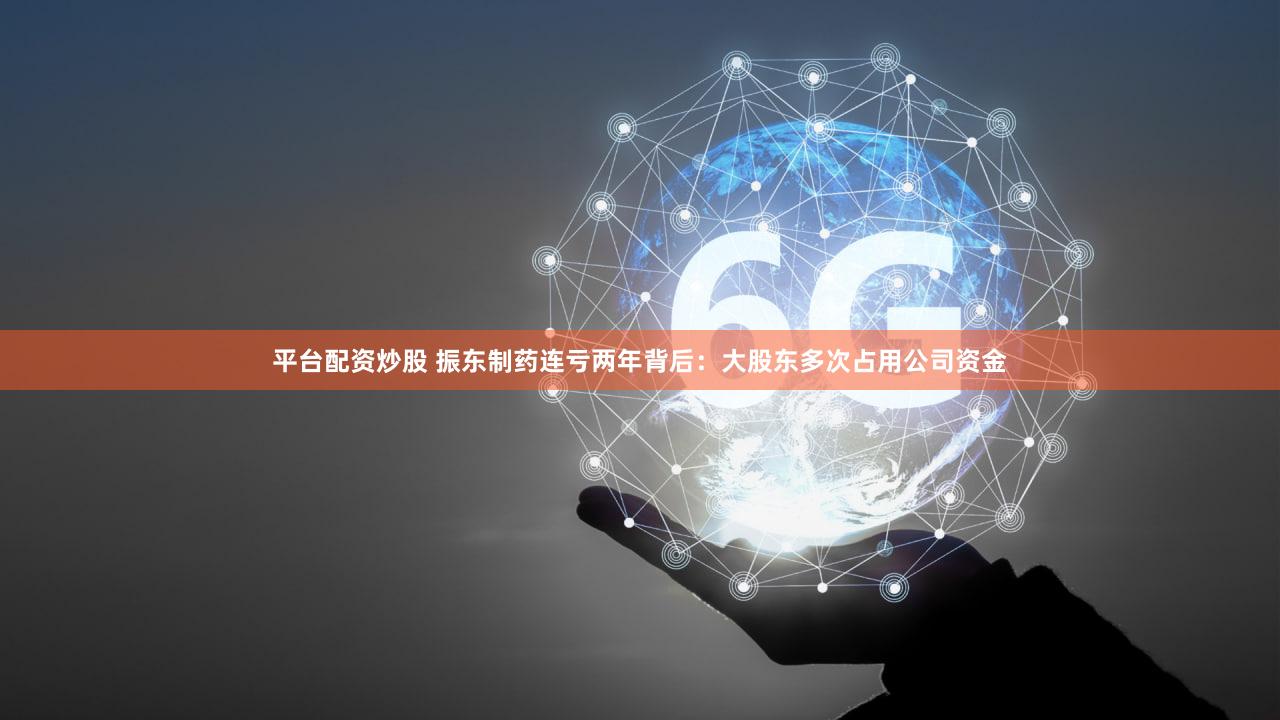平台配资炒股 振东制药连亏两年背后：大股东多次占用公司资金