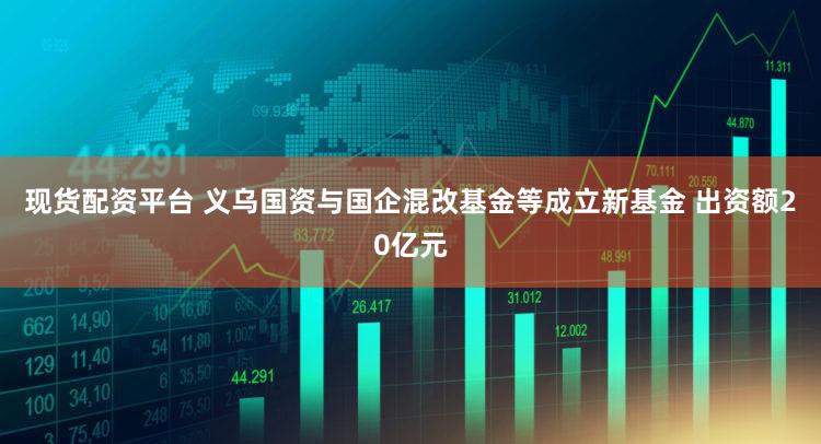 现货配资平台 义乌国资与国企混改基金等成立新基金 出资额20亿元