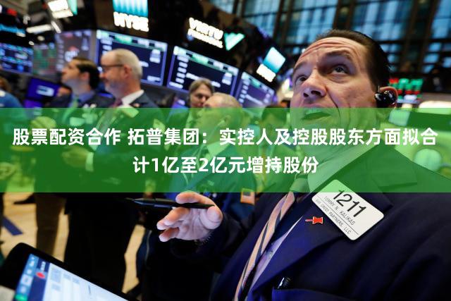股票配资合作 拓普集团：实控人及控股股东方面拟合计1亿至2亿元增持股份