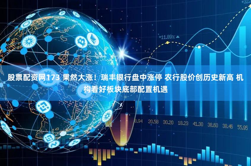 股票配资网173 果然大涨！瑞丰银行盘中涨停 农行股价创历史新高 机构看好板块底部配置机遇