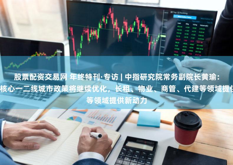股票配资交易网 年终特刊·专访 | 中指研究院常务副院长黄瑜：2024年核心一二线城市政策将继续优化，长租、物业、商管、代建等领域提供新动力