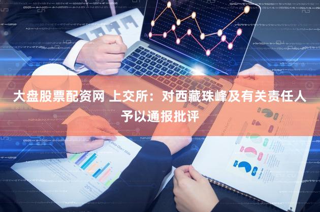 大盘股票配资网 上交所：对西藏珠峰及有关责任人予以通报批评