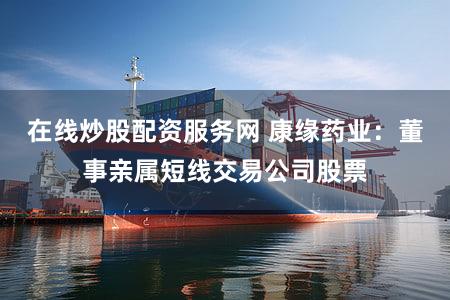 在线炒股配资服务网 康缘药业：董事亲属短线交易公司股票