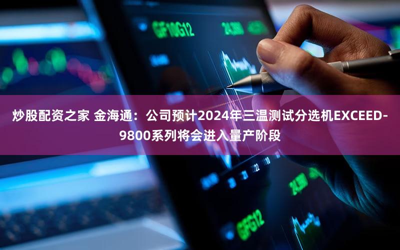 炒股配资之家 金海通：公司预计2024年三温测试分选机EXCEED-9800系列将会进入量产阶段