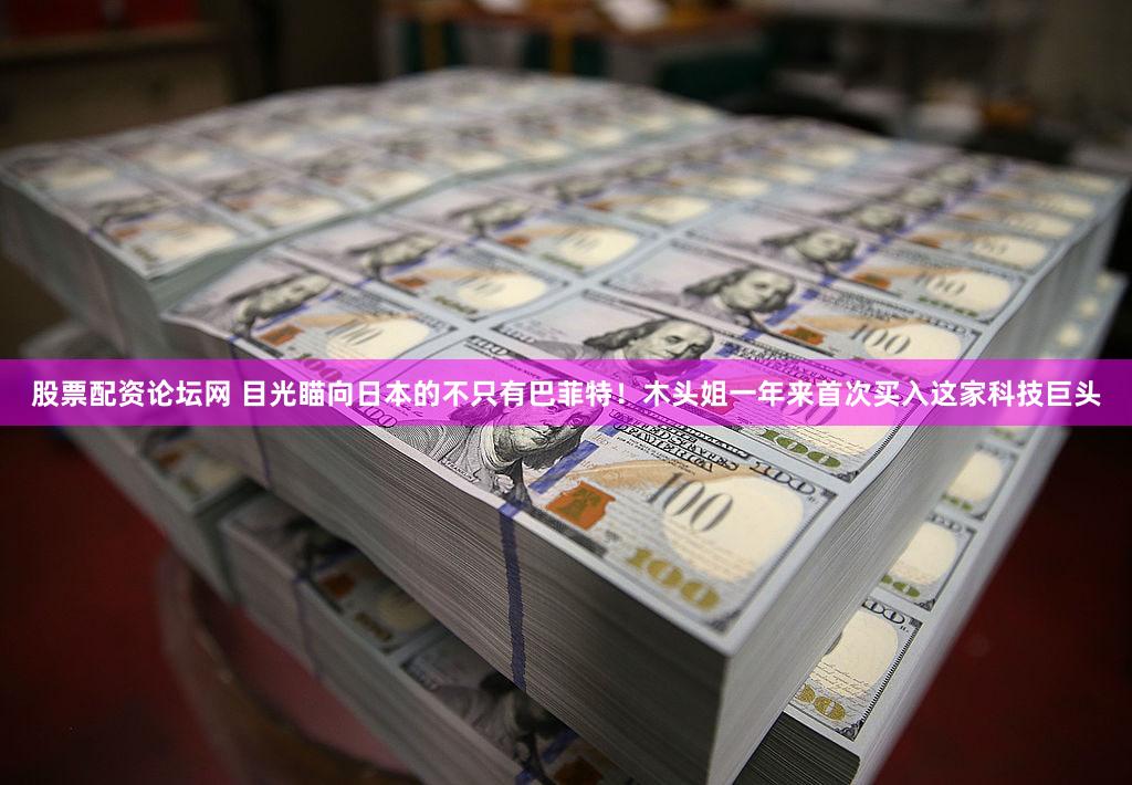 股票配资论坛网 目光瞄向日本的不只有巴菲特！木头姐一年来首次买入这家科技巨头