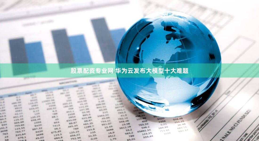 股票配资专业网 华为云发布大模型十大难题