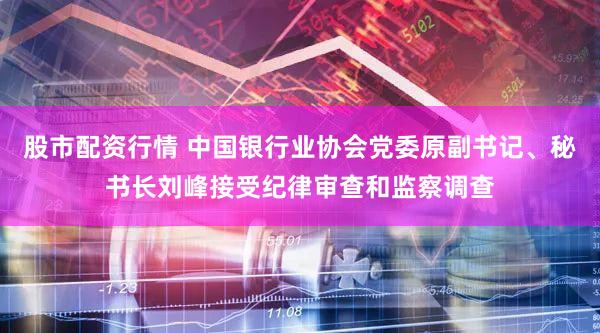 股市配资行情 中国银行业协会党委原副书记、秘书长刘峰接受纪律审查和监察调查