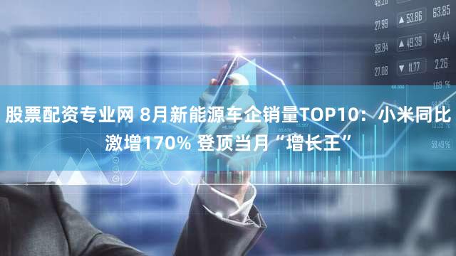 股票配资专业网 8月新能源车企销量TOP10:小米同比激增170% 登顶当月“增长王”