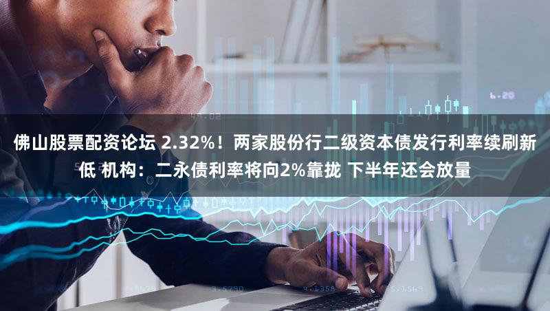 佛山股票配资论坛 2.32%！两家股份行二级资本债发行利率续刷新低 机构：二永债利率将向2%靠拢 下半年还会放量
