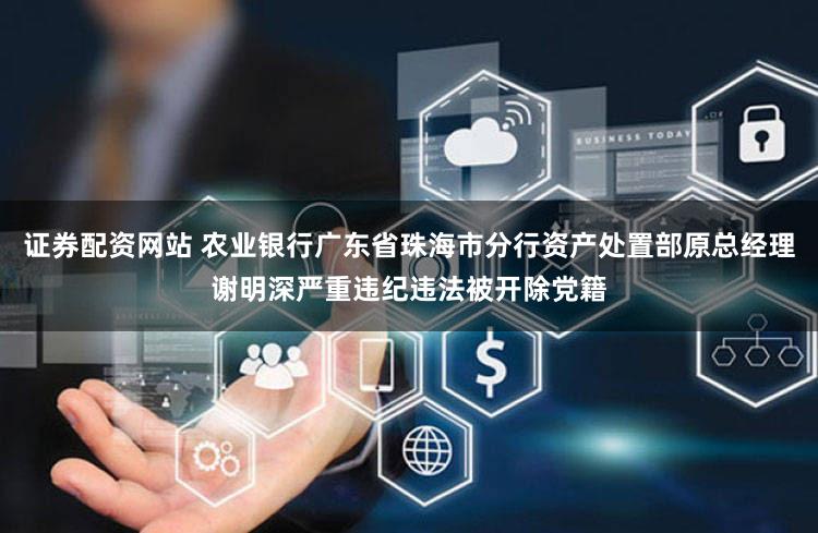 证券配资网站 农业银行广东省珠海市分行资产处置部原总经理谢明深严重违纪违法被开除党籍