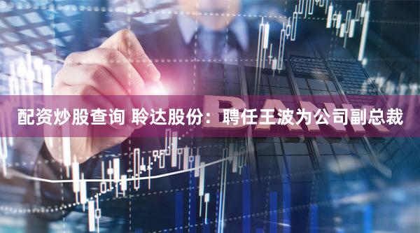 配资炒股查询 聆达股份：聘任王波为公司副总裁