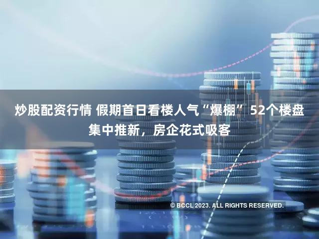 炒股配资行情 假期首日看楼人气“爆棚” 52个楼盘集中推新，房企花式吸客