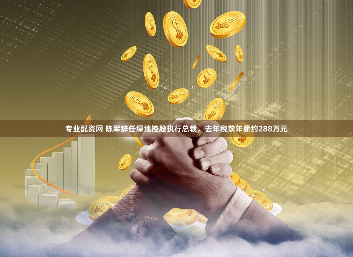 专业配资网 陈军辞任绿地控股执行总裁，去年税前年薪约288万元