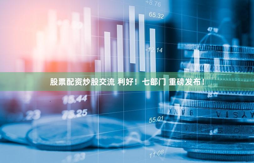 股票配资炒股交流 利好！七部门 重磅发布！