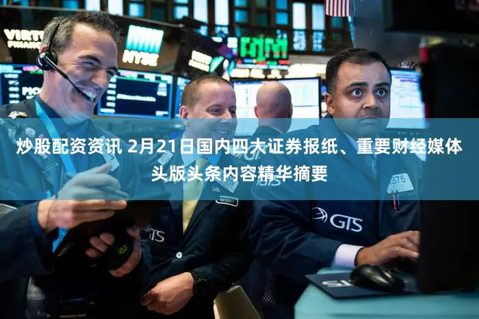 炒股配资资讯 2月21日国内四大证券报纸、重要财经媒体头版头条内容精华摘要