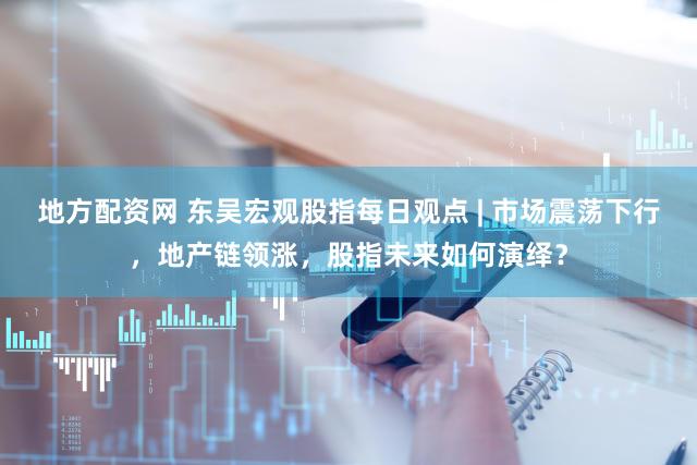 地方配资网 东吴宏观股指每日观点 | 市场震荡下行，地产链领涨，股指未来如何演绎？