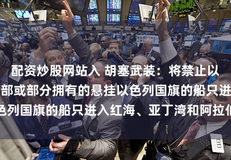 配资炒股网站入 胡塞武装：将禁止以色列个人、实体全部或部分拥有的悬挂以色列国旗的船只进入红海、亚丁湾和阿拉伯海