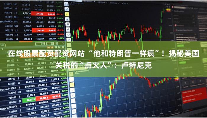 在线股票配资配资网站 “他和特朗普一样疯”!揭秘美国关税的“点火人”:卢特尼克