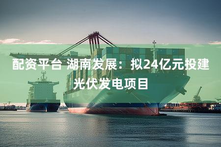配资平台 湖南发展：拟24亿元投建光伏发电项目