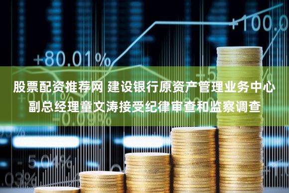 股票配资推荐网 建设银行原资产管理业务中心副总经理童文涛接受纪律审查和监察调查