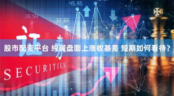 股市配资平台 纯碱盘面上涨收基差 短期如何看待？