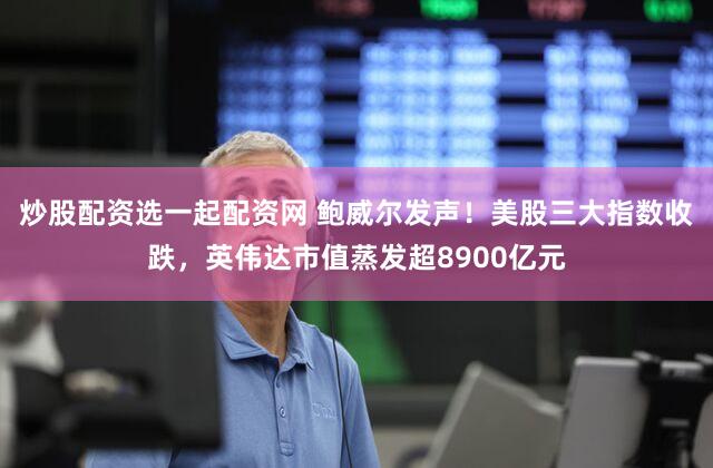炒股配资选一起配资网 鲍威尔发声!美股三大指数收跌,英伟达市值蒸发超8900亿元