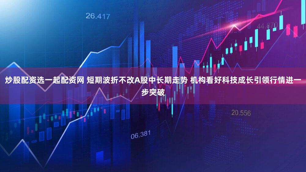 炒股配资选一起配资网 短期波折不改A股中长期走势 机构看好科技成长引领行情进一步突破