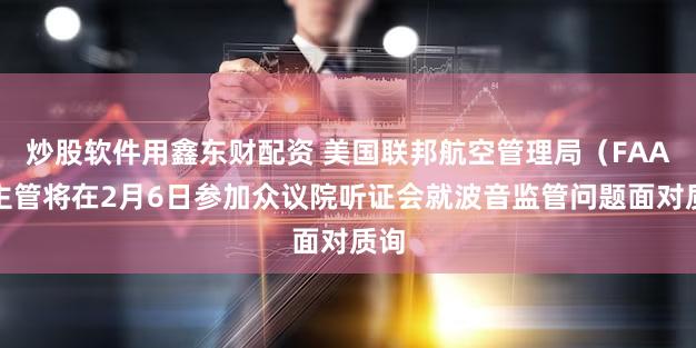 炒股软件用鑫东财配资 美国联邦航空管理局（FAA）主管将在2月6日参加众议院听证会就波音监管问题面对质询