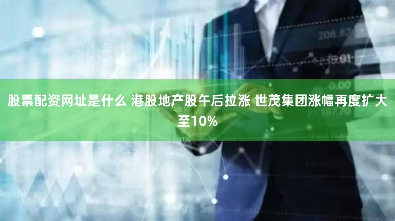 股票配资网址是什么 港股地产股午后拉涨 世茂集团涨幅再度扩大至10%