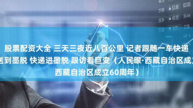 股票配资大全 三天三夜近八百公里 记者跟随一车快递从拉萨配送到墨脱 快递进墨脱 跟访看巨变（人民眼·西藏自治区成立60周年）