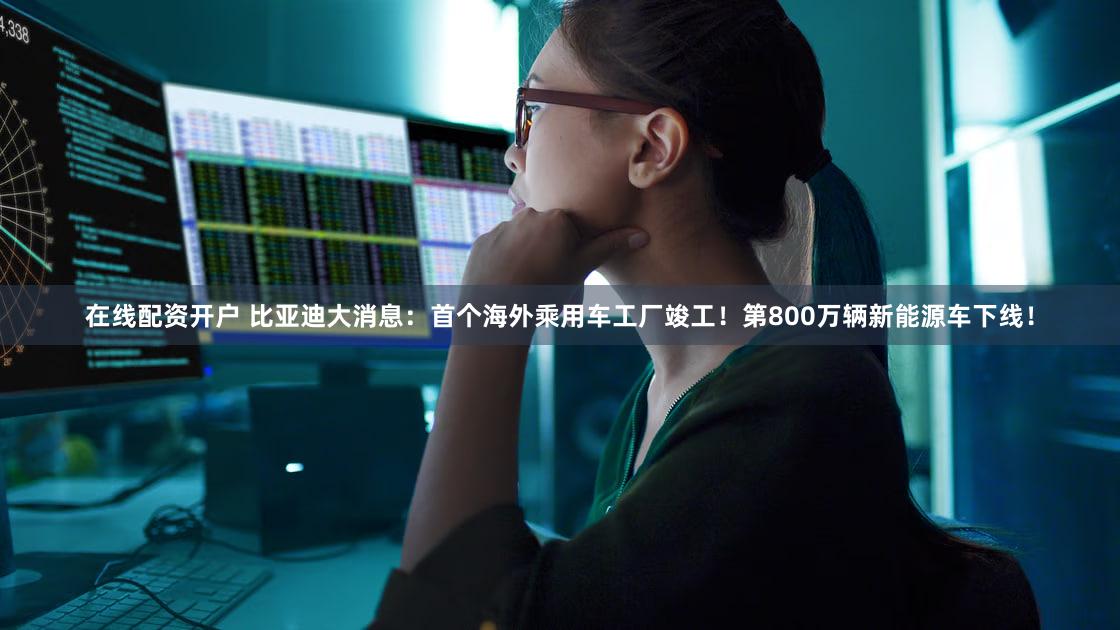 在线配资开户 比亚迪大消息：首个海外乘用车工厂竣工！第800万辆新能源车下线！