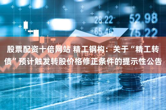 股票配资十倍网站 精工钢构：关于“精工转债”预计触发转股价格修正条件的提示性公告