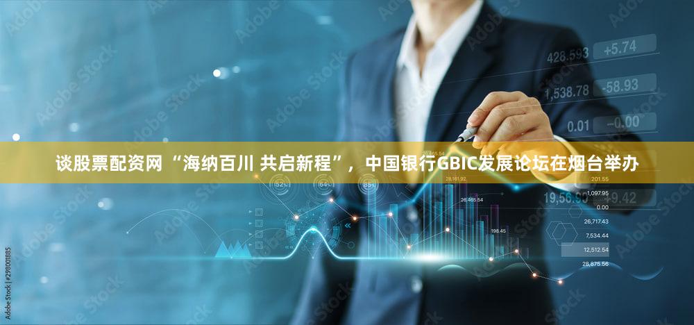 谈股票配资网 “海纳百川 共启新程”，中国银行GBIC发展论坛在烟台举办