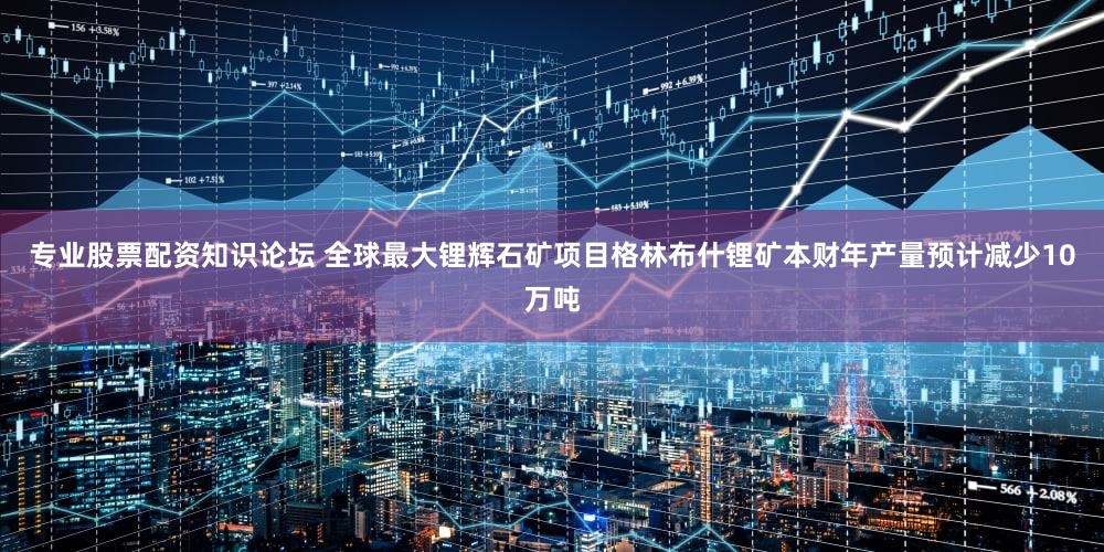 专业股票配资知识论坛 全球最大锂辉石矿项目格林布什锂矿本财年产量预计减少10万吨