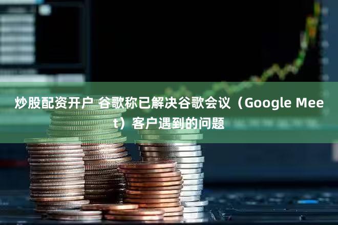 炒股配资开户 谷歌称已解决谷歌会议（Google Meet）客户遇到的问题