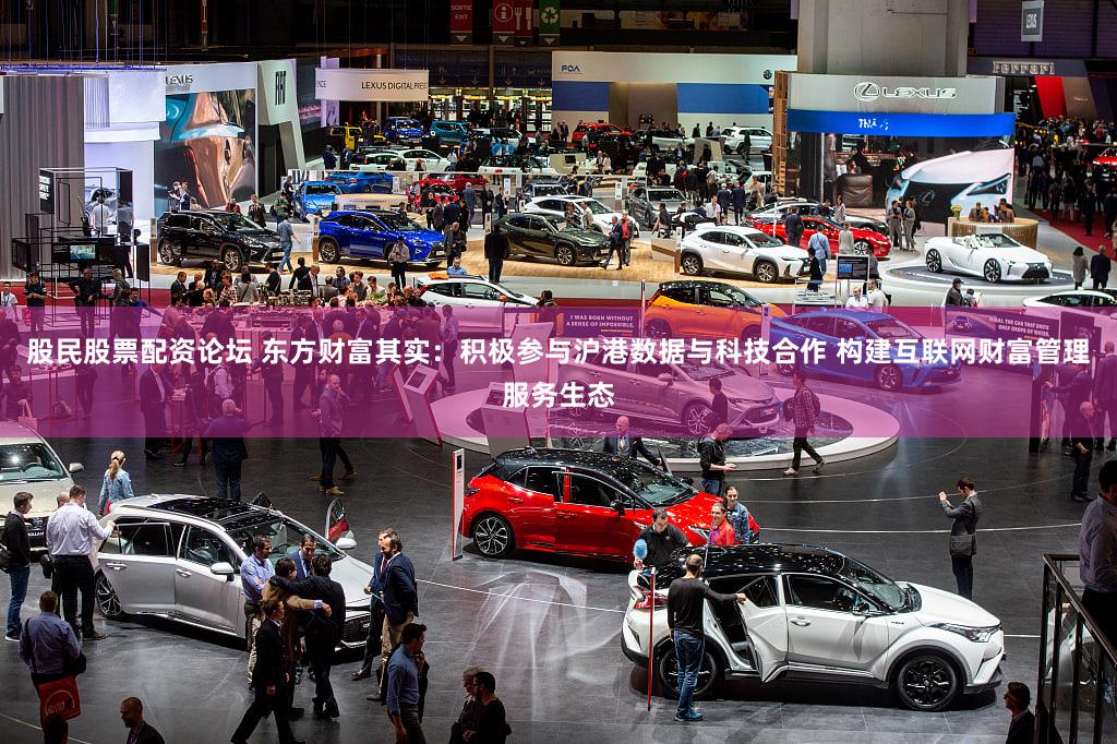 股民股票配资论坛 东方财富其实：积极参与沪港数据与科技合作 构建互联网财富管理服务生态