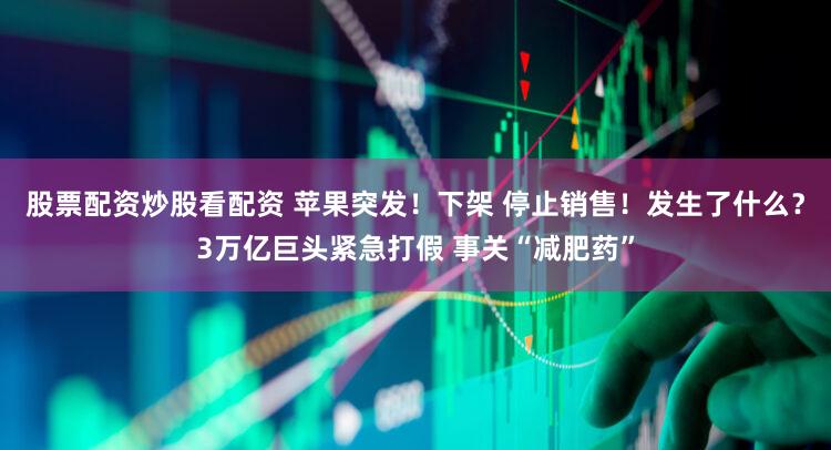 股票配资炒股看配资 苹果突发！下架 停止销售！发生了什么？3万亿巨头紧急打假 事关“减肥药”